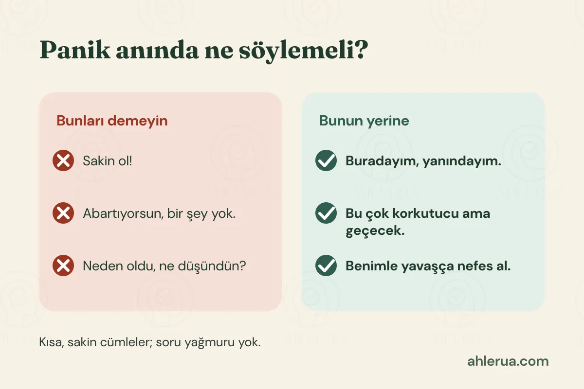 Panik anında söylenecek cümleler: ‘Bunları demeyin’ başlıklı kırmızı kartta ‘Sakin ol!’, ‘Abartıyorsun, bir şey yok.’ ve ‘Neden oldu, ne düşündün?’; yeşil kartta bunun yerine ‘Buradayım, yanındayım.’, ‘Bu çok korkutucu ama geçecek.’ ve ‘Benimle yavaşça nefes al.’